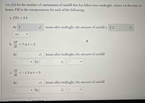 Let f(t) be the number of centimeters of rainfall that has fallen since midnight, where t is the time in
hours. Fill in the interpretations for each of the following: 
a. f(5)=2.2
At 5 hours after midnight, the amount of rainfall is 2.2
cm
b.  df/dt =7 at t=5
At hours after midnight, the amount of rainfall 
？ by ？ 
c.  df/dt =-1.3 at t=9
Ar hours after midnight, the amount of rainfall 
？ by ？