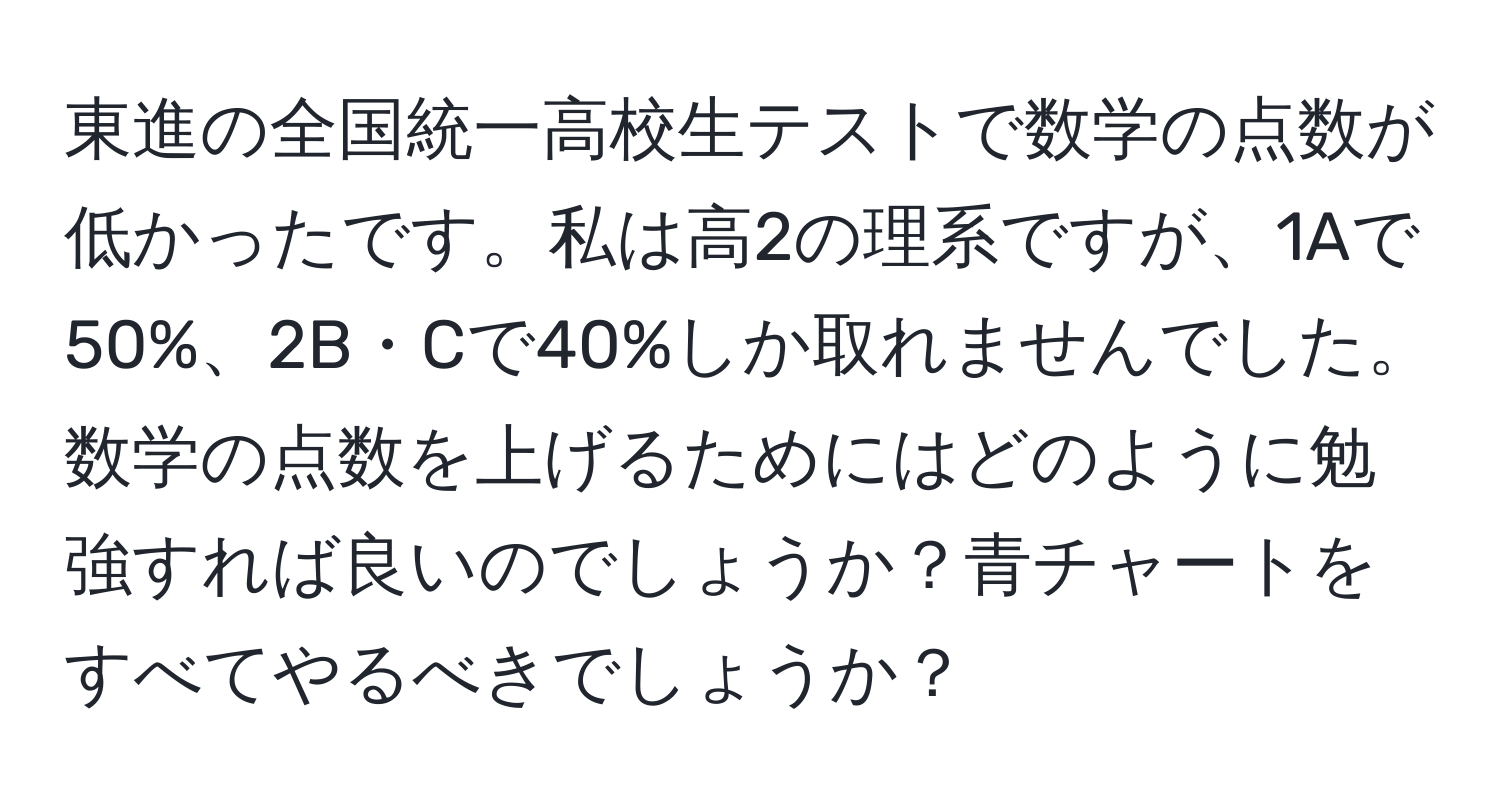 東進の全国統一高校生テストで数学の点数が低かったです。私は高2の理系ですが、1Aで50%、2B・Cで40%しか取れませんでした。数学の点数を上げるためにはどのように勉強すれば良いのでしょうか？青チャートをすべてやるべきでしょうか？