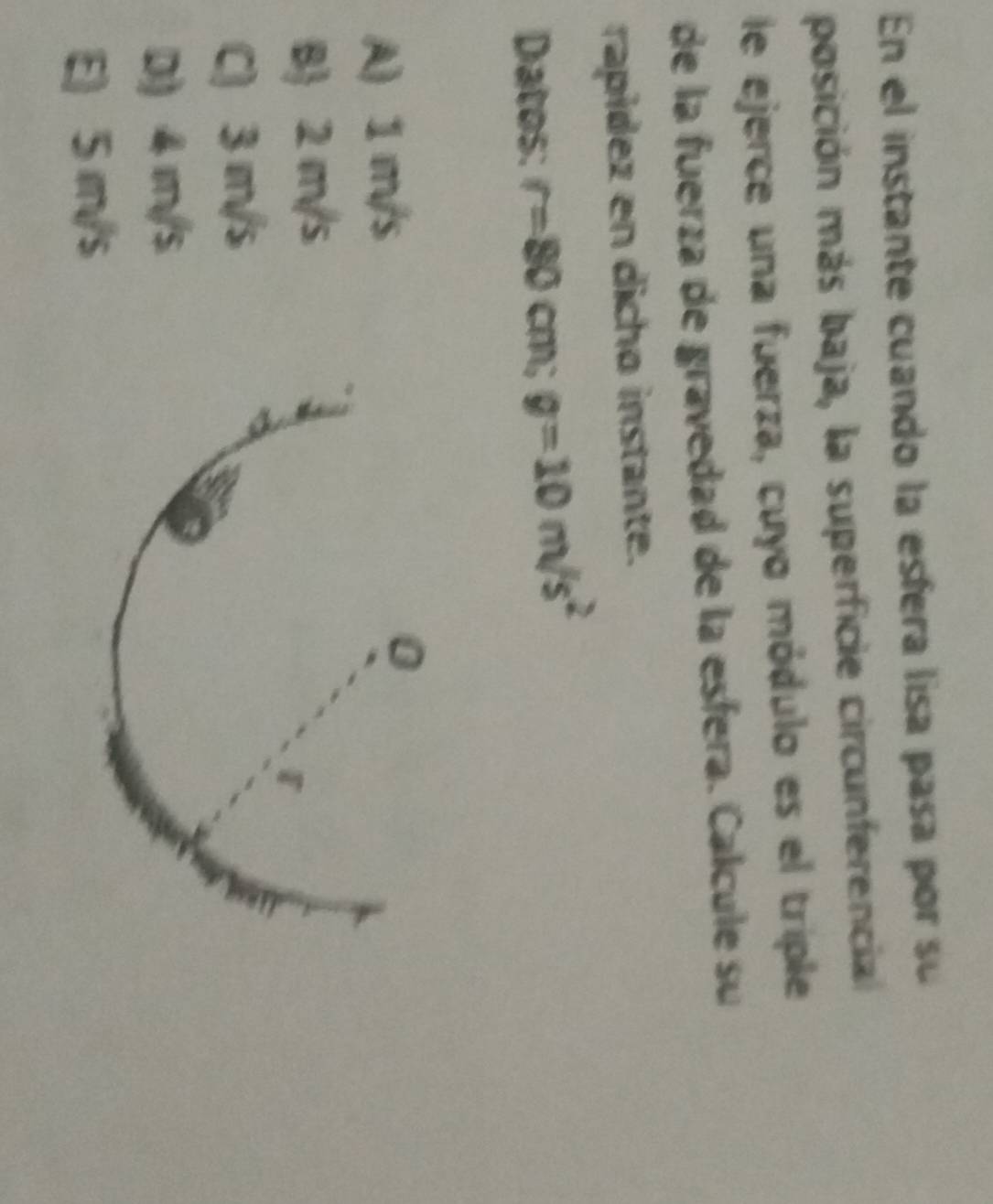 En el instante cuando la esfera lisa pasa por su
posición más baja, la superficie circunferencial
le ejerce una fuerza, cuyo módulo es el triple
de la fuerza de gravedad de la esfera. Calcule su
rapídez en dicho instante.
Datos: r=80 cm; g=10m/s^2
A) 1 m/s
B 2 m/s
C) 3 m/s
D) 4 m/s
E) 5 m/s
