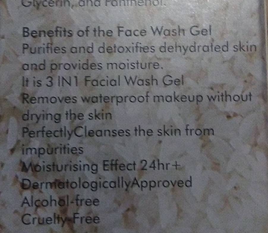 Olycerin, and Fanthenol. 
Benefits of the Face Wash Gel 
Purifies and detoxifies dehydrated skin 
and provides moisture. 
It is 3 IN1 Facial Wash Gel 
Removes waterproof makeup without 
drying the skin 
PerfectlyCleanses the skin from 
impurities 
Moisturising Effect 24hr+ 
Dermatologically Approved 
Alcohol-free 
Cruelty Free