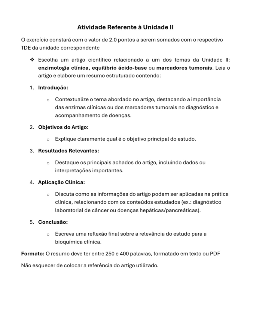 Atividade Referente à Unidade II 
O exercício constará com o valor de 2,0 pontos a serem somados com o respectivo 
TDE da unidade correspondente 
Escolha um artigo científico relacionado a um dos temas da Unidade II: 
enzimologia clínica, equilibrio ácido-base ou marcadores tumorais. Leia o 
artigo e elabore um resumo estruturado contendo: 
1. Introdução: 
Contextualize o tema abordado no artigo, destacando a importância 
das enzimas clínicas ou dos marcadores tumorais no diagnóstico e 
acompanhamento de doenças. 
2. Objetivos do Artigo: 
Explique claramente qual é o objetivo principal do estudo. 
3. Resultados Relevantes: 
Destaque os principais achados do artigo, incluindo dados ou 
interpretações importantes. 
4. Aplicação Clínica: 
Discuta como as informações do artigo podem ser aplicadas na prática 
clínica, relacionando com os conteúdos estudados (ex.: diagnóstico 
laboratorial de câncer ou doenças hepáticas/pancreáticas). 
5. Conclusão: 
Escreva uma reflexão final sobre a relevância do estudo para a 
bioquímica clínica. 
Formato: O resumo deve ter entre 250 e 400 palavras, formatado em texto ou PDF 
Não esquecer de colocar a referência do artigo utilizado.