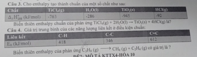 Cho enthalpy tạo thành chuẩn của một số chất như sau:
Biến thiên enthalpy chuẩn của phản ứng Ti Cl_4(g)+2H_2O(l)to TiO_2(s)+4HCl(g)
năng lượng liên kết ở điều kiện chuẩn:
Biểến thiên enthalpy của phản ứng C_3H_8(g)to CH_4(g)+C_2H_4(g) có giá trj là ?
Để2: Mô tả KTTX4-HÓa 10