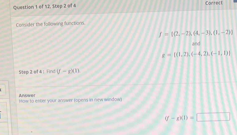 of 12, Step 2 of 4 Correct 
Consider the following functions.
f= (2,-2),(4,-3),(1,-2)
and
g= (1,2),(-4,2),(-1,1)
Step 2 of 4 : Find (f-g)(1). 
Answer 
How to enter your answer (opens in new window)
(f-g)(1)=□