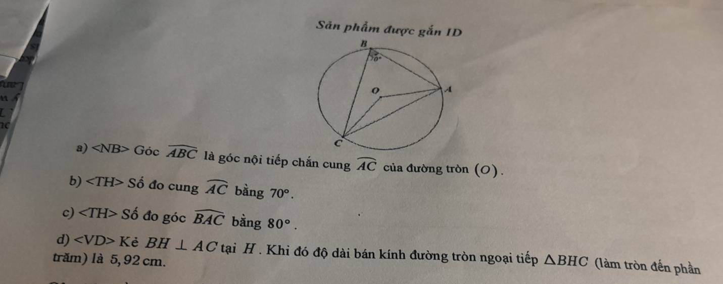 Sản phẩm được gắn ID
e 
u
I
10
a) ∠ NB>Gocwidehat ABC là góc nội tiếp chắn cung widehat AC của đường tròn (O).
b) ∠ TH>Sdot o đo cung widehat AC bàng 70°.
c) ∠ TH>Shat o đo góc widehat BAC bằng 80°.
d) ∠ VD>K è BH⊥ AC tại H . Khi đó độ dài bán kính đường tròn ngoại tiếp
trăm) là 5, 92 cm. △ BHC (làm tròn đến phần