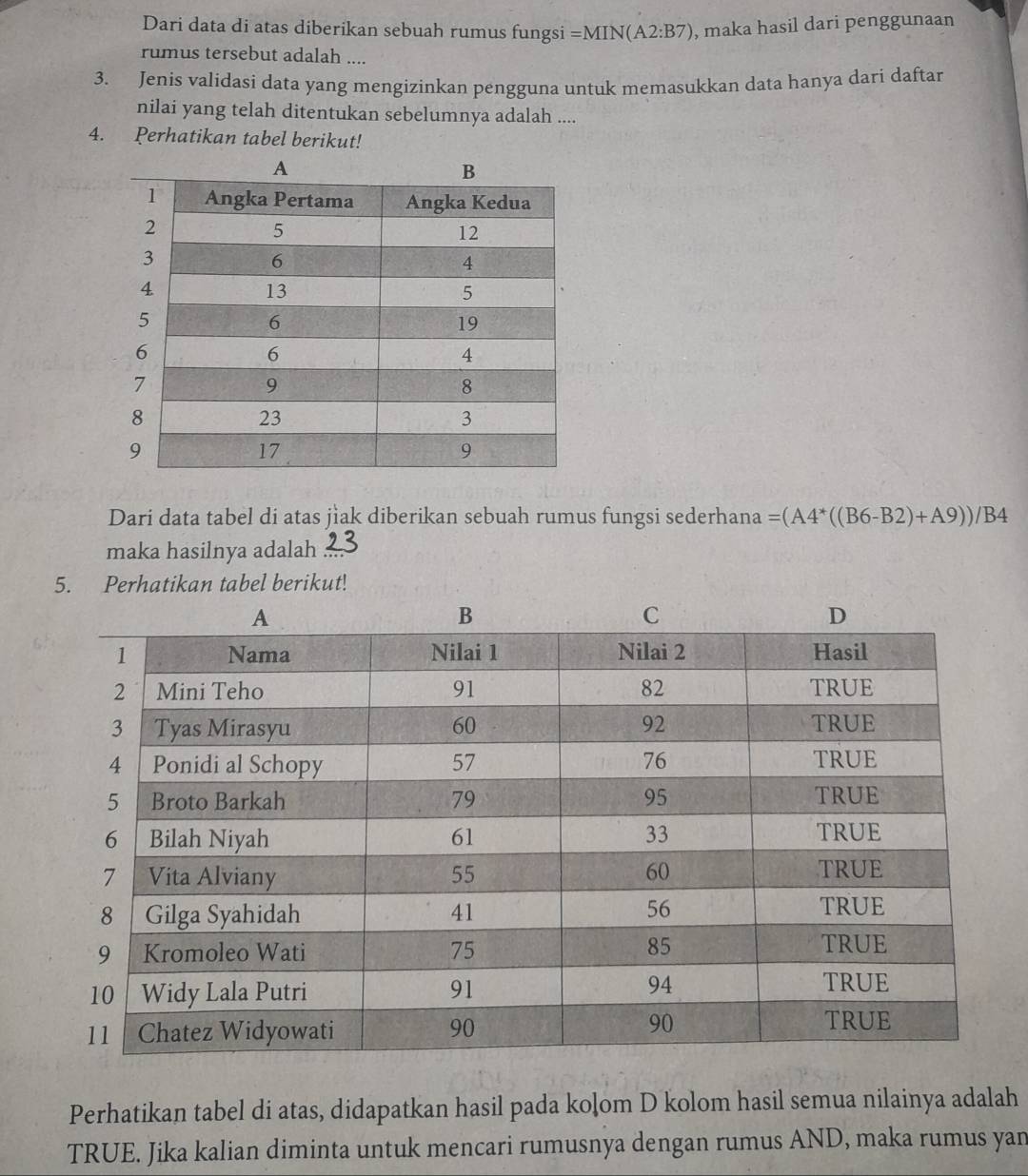 Dari data di atas diberikan sebuah rumus fungsi =MIN(A2:B7) , maka hasil dari penggunaan 
rumus tersebut adalah .... 
3. Jenis validasi data yang mengizinkan pengguna untuk memasukkan data hanya dari daftar 
nilai yang telah ditentukan sebelumnya adalah .... 
4. Perhatikan tabel berikut! 
Dari data tabel di atas jìak diberikan sebuah rumus fungsi sederhana =(A4^*((B6-B2)+A9))/B4
maka hasilnya adalah 
5. Perhatikan tabel berikut! 
Perhatikan tabel di atas, didapatkan hasil pada koļom D kolom hasil semua nilainya adalah 
TRUE. Jika kalian diminta untuk mencari rumusnya dengan rumus AND, maka rumus yan