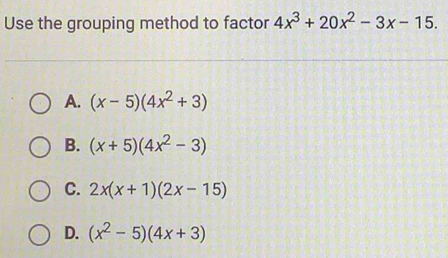 Use the grouping method to factor 4x^3+20x^2-3x-15.
A. (x-5)(4x^2+3)
B. (x+5)(4x^2-3)
C. 2x(x+1)(2x-15)
D. (x^2-5)(4x+3)