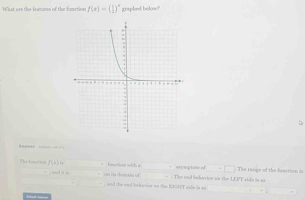 What are the features of the function f(x)=( 1/2 )^x graphed below? 
Answer Attempt a out of n 
The function f(x) is function with a asymptote of . The range of the function is 
, and it is on its domain of . The end behavior on the LEFT side is as 
, and the end behavior on the RIGHT side is as 
Submit Answer