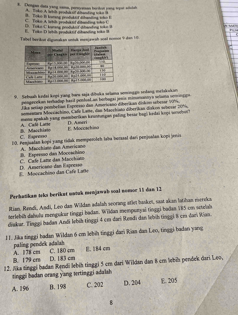 Dengan data yang sama, pernyataan berikut yang tepat adalah
A. Toko A lebih produktif dibanding toko B
B. Toko B kurang produktif dibanding toko E
C. Toko A lebih produktif dibanding toko C
D. Toko C kurang produktif dibanding toko B N MATE
E. Toko D lebih produktif dibanding toko B PILIH
Tabel berikut digunakan untuk menjawab soal nomor 9 dan 10.
9. Sebuah kedai kopi yang baru saja dibuka selama seminggu sedang melakukan
pengecekan terhadap hasil penluaLan berbagai jenis minumannya selama seminggu.
Jika setiap pembelian Espresso dan Americano diberikan diskon sebesar 10%,
sementara Moccachino, Cafe Latte, dan Macchiato diberikan diskon sebesar 20%,
menu apakah yang memberikan keuntungan paling besar bagi kedai kopi tersebut?
A. Café Latte D. Ameri
B. Macchiato E. Moccachino
C. Espresso
10. Penjualan kopi yang tidak memperoleh laba berasal dari penjualan kopi jenis
A. Macchiato dan Americano
B. Espresso dan Moccachino
C. Cafe Latte dan Macchiato
D. Americano dan Espresso
E. Moccachino dan Cafe Latte
Perhatikan teks berikut untuk menjawab soal nomor 11 dan 12
Rian. Rendi, Andi, Leo dan Wildan adalah seorang atlet basket, saat akan latihan mereka
terlebih dahulu mengukur tinggi badan. Wildan mempunyai tinggi badan 185 cm setelah
diukur. Tinggi badan Andi lebih tinggi 4 cm dari Rendi dan lebih tinggi 8 cm dari Rian.
11. Jika tinggi badan Wildan 6 cm lebih tinggi dari Rian dan Leo, tinggi badan yang
paling pendek adalah
A. 178 cm C. 180 cm E. 184 cm
B. 179 crn D. 183 cm
12. Jika tinggi badan Rendi lebih tinggi 5 cm dari Wildan dan 8 cm lebih pendek dari Leo,
tinggi badan orang yang tertinggi adalah
A. 196 B. 198 C. 202 D. 204 E. 205
8