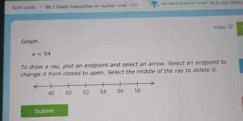 Sixth grade BB.2 Graph inequalities on number lines CXX You have prizes to reveal! Go to your game ! 
Video é 
Graph.
x<54</tex> 
To draw a ray, plot an endpoint and select an arrow. Select an endpoint to 
change it from closed to open. Select the middle of the ray to delete it. 
Submit