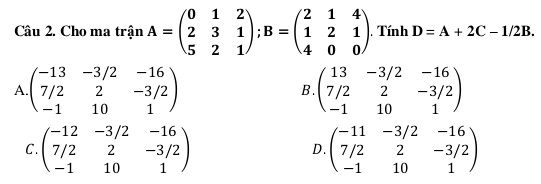 Cho ma trận A=beginpmatrix 0&1&2 2&3&1 5&2&1endpmatrix; B=beginpmatrix 2&1&4 1&2&1 4&0&0endpmatrix.Tính D=A+2C-1/2B.
A. beginpmatrix -13&-3/2&-16 7/2&2&-3/2 -1&10&1endpmatrix beginpmatrix 13&-3/2&-16 7/2&2&-3/2 -1&10&1endpmatrix
B.
C. beginpmatrix -12&-3/2&-16 7/2&2&-3/2 -1&10&1endpmatrix beginpmatrix -11&-3/2&-16 7/2&2&-3/2 -1&10&1endpmatrix
D.