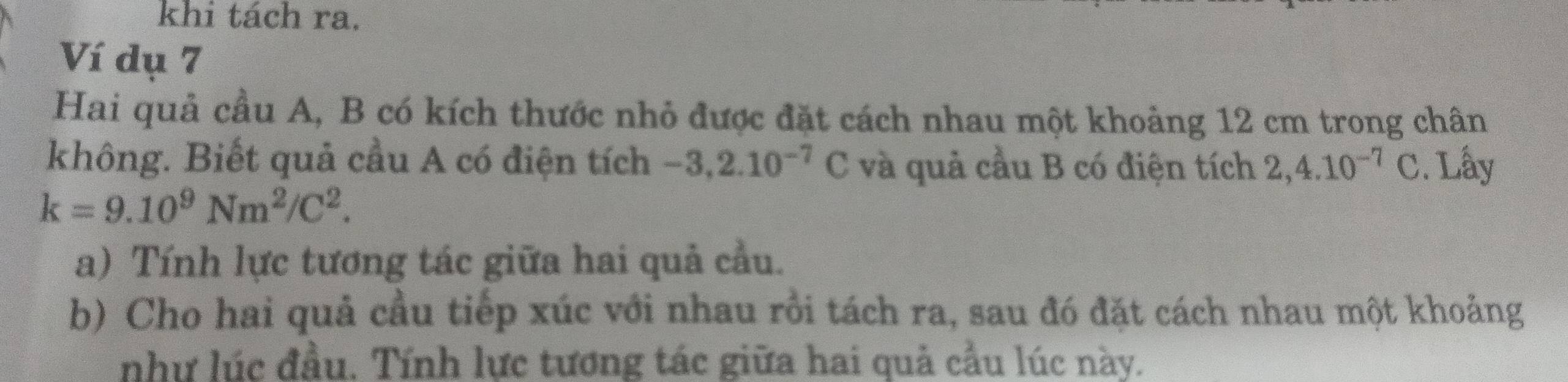 khi tách ra. 
Ví dụ 7 
Hai quả cầu A, B có kích thước nhỏ được đặt cách nhau một khoảng 12 cm trong chân 
không. Biết quả cầu A có điện tích -3, 2.10^(-7)C và quả cầu B có điện tích 2,4.10^(-7)C. Lấy
k=9.10^9Nm^2/C^2. 
a) Tính lực tương tác giữa hai quả cầu. 
b) Cho hai quả cầu tiếp xúc với nhau rồi tách ra, sau đó đặt cách nhau một khoảng 
như lúc đầu. Tính lực tương tác giữa hai quả cầu lúc này.