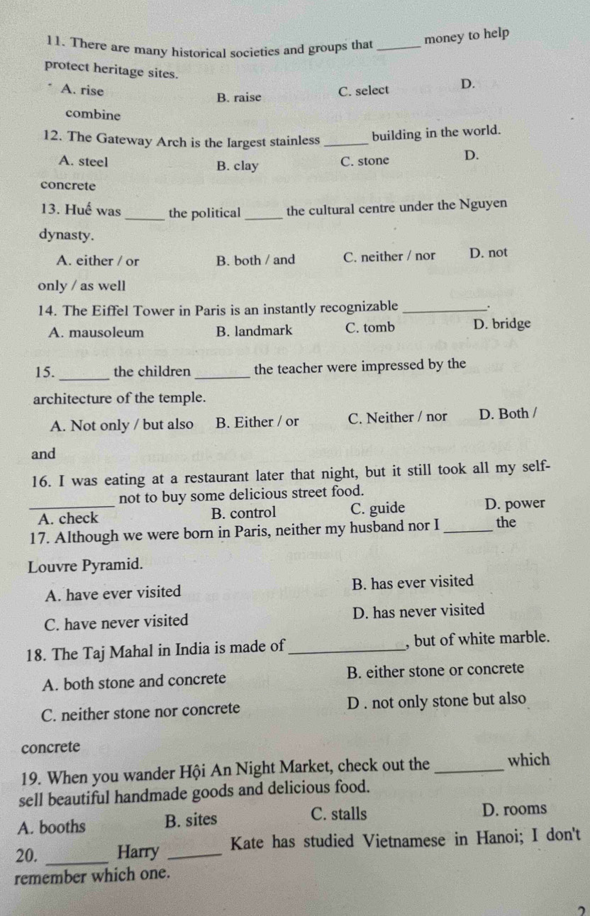 There are many historical societies and groups that_
money to help
protect heritage sites.
A. rise C. select D.
B. raise
combine
12. The Gateway Arch is the Iargest stainless _building in the world.
A. steel B. clay
C. stone D.
concrete
13. Huế was_ the political _the cultural centre under the Nguyen
dynasty.
A. either / or B. both / and C. neither / nor D. not
only / as well
14. The Eiffel Tower in Paris is an instantly recognizable_ .
A. mausoleum B. landmark C. tomb D. bridge
_
15. the children _the teacher were impressed by the
architecture of the temple.
A. Not only / but also B. Either / or C. Neither / nor D. Both /
and
16. I was eating at a restaurant later that night, but it still took all my self-
not to buy some delicious street food.
_A. check B. control C. guide D. power
17. Although we were born in Paris, neither my husband nor I _the
Louvre Pyramid.
A. have ever visited B. has ever visited
C. have never visited D. has never visited
18. The Taj Mahal in India is made of _, but of white marble.
A. both stone and concrete B. either stone or concrete
C. neither stone nor concrete D . not only stone but also
concrete
19. When you wander Hội An Night Market, check out the_
which
sell beautiful handmade goods and delicious food.
C. stalls
A. booths B. sites D. rooms
20. _Harry _Kate has studied Vietnamese in Hanoi; I don't
remember which one.