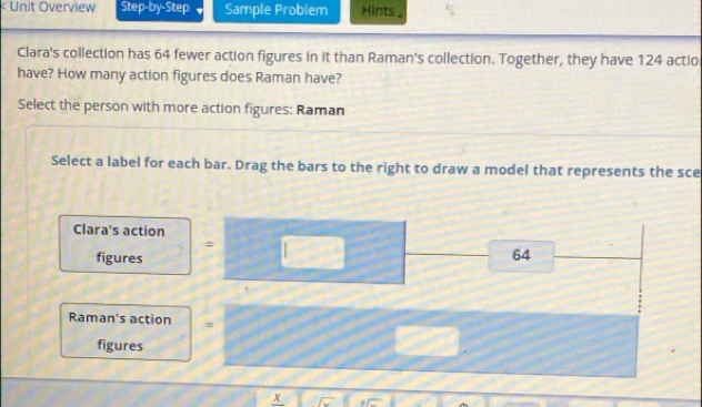 64 fewer action figures in it than Raman's collection. Together, they have 124 actio 
have? How many action figures does Raman have? 
Select the person with more action figures: Raman 
Select a label for each bar. Drag the bars to the right to draw a model that represents the sce 
Clara's action 
: 
figures
64
Raman's action = 
figures 
x