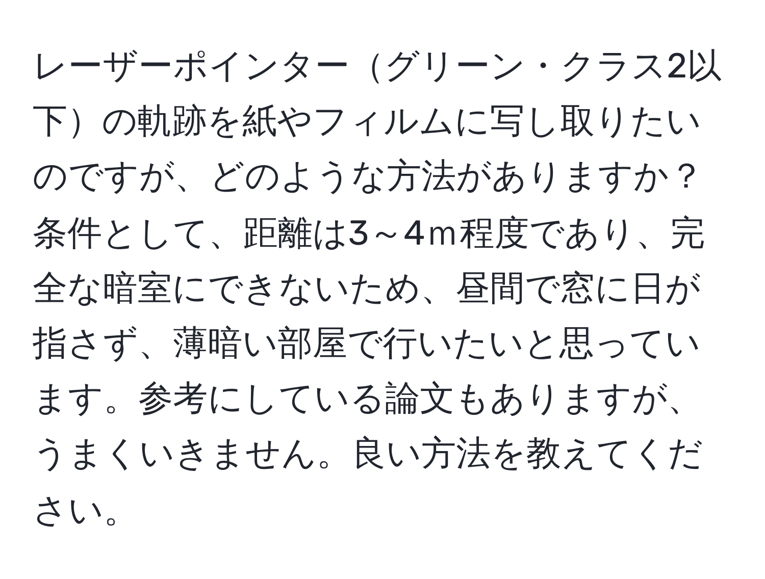 レーザーポインターグリーン・クラス2以下の軌跡を紙やフィルムに写し取りたいのですが、どのような方法がありますか？条件として、距離は3～4ｍ程度であり、完全な暗室にできないため、昼間で窓に日が指さず、薄暗い部屋で行いたいと思っています。参考にしている論文もありますが、うまくいきません。良い方法を教えてください。