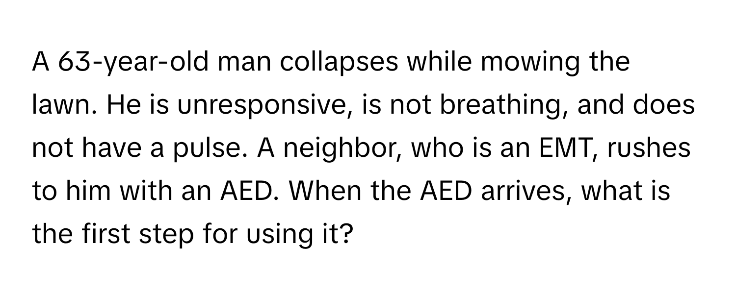 A 63-year-old man collapses while mowing the lawn. He is unresponsive, is not breathing, and does not have a pulse. A neighbor, who is an EMT, rushes to him with an AED. When the AED arrives, what is the first step for using it?