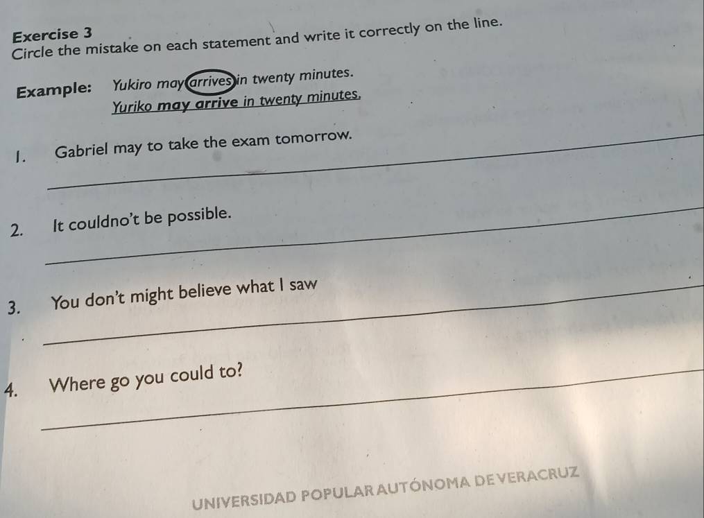 Circle the mistake on each statement and write it correctly on the line. 
Example: Yukiro may arrives in twenty minutes. 
Yuriko may arrive in twenty minutes. 
_ 
1. Gabriel may to take the exam tomorrow. 
_ 
2. It couldno't be possible. 
3. You don't might believe what I saw 
4. Where go you could to? 
UNIVERSIDAD POPULAR AUTÓNOMA DE VERACRUZ