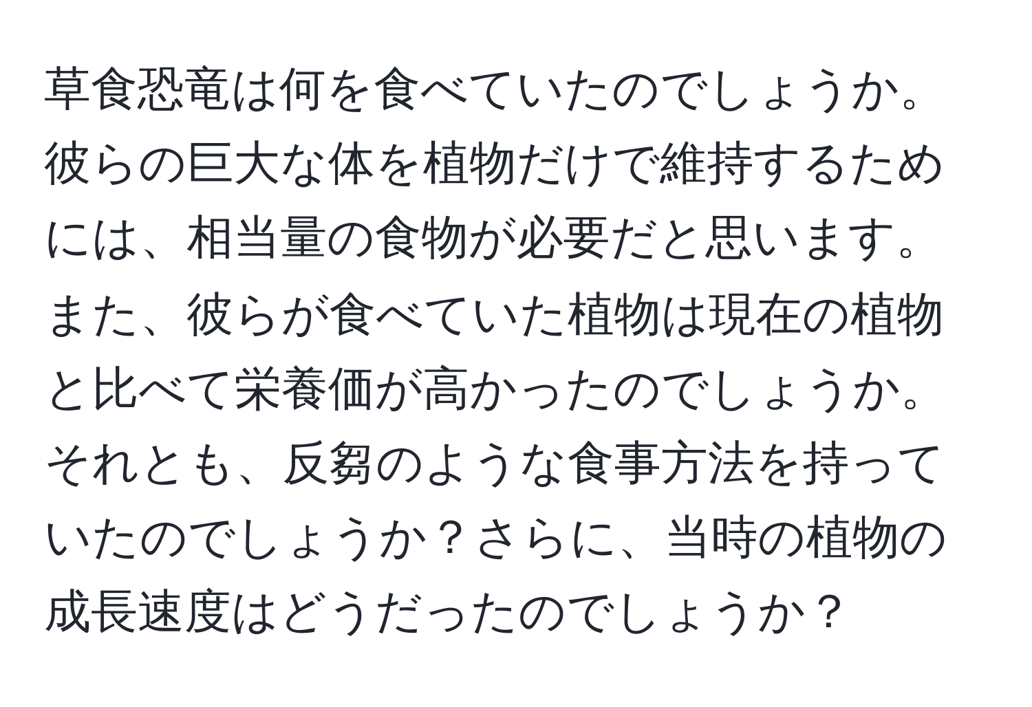 草食恐竜は何を食べていたのでしょうか。彼らの巨大な体を植物だけで維持するためには、相当量の食物が必要だと思います。また、彼らが食べていた植物は現在の植物と比べて栄養価が高かったのでしょうか。それとも、反芻のような食事方法を持っていたのでしょうか？さらに、当時の植物の成長速度はどうだったのでしょうか？