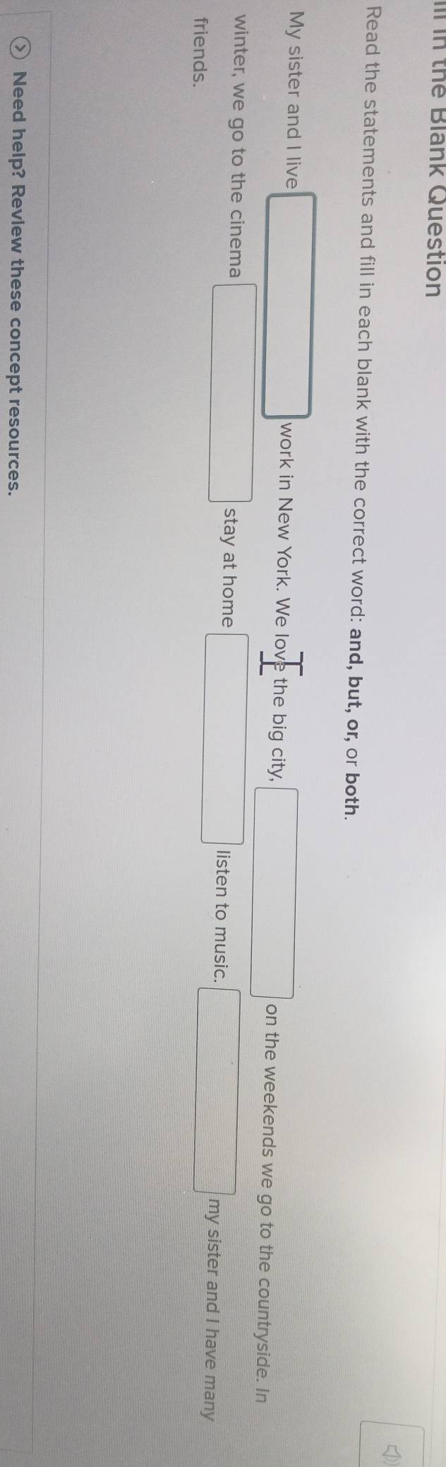 in the Blank Question 
Read the statements and fill in each blank with the correct word: and, but, or, or both. 
My sister and I live work in New York. We lov the big city, on the weekends we go to the countryside. In 
winter, we go to the cinema stay at home listen to music. my sister and I have many 
friends. 
Need help? Revlew these concept resources.