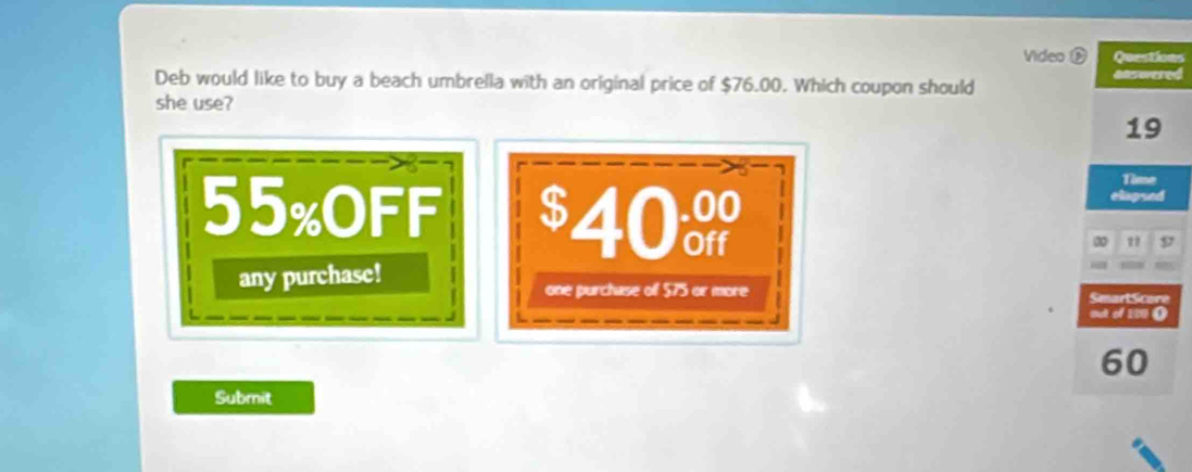 Video Questions
Deb would like to buy a beach umbrella with an original price of $76.00. Which coupon should answered
she use?
19
Time
elapsed
55% OFF $40 D
00
any purchase!
one purchase of $75 or more SmartScore
tuk of 109 ()
60
Submit