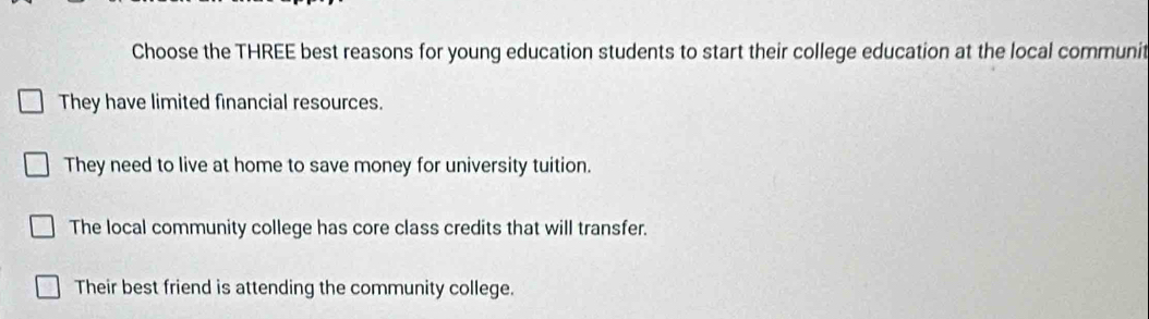 Choose the THREE best reasons for young education students to start their college education at the local communit
They have limited financial resources.
They need to live at home to save money for university tuition.
The local community college has core class credits that will transfer.
Their best friend is attending the community college.