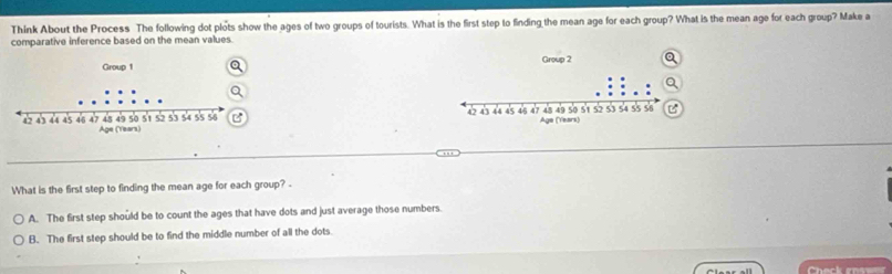 Think About the Process The following dot plots show the ages of two groups of tourists. What is the first step to finding the mean age for each group? What is the mean age for each group? Make a
comparative inference based on the mean values.


What is the first step to finding the mean age for each group? .
A. The first step should be to count the ages that have dots and just average those numbers.
B. The first step should be to find the middle number of all the dots.
Check rosw
