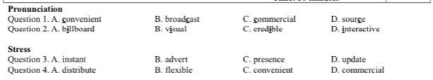 Pronunciation
Question 1. A. convenient B. broadcast C. commercial D. sourge
Question 2. A. billboard B. visual C. credible D. interactive
Stress
Question 3. A. instant B. advert C. presence D. update
Question 4. A. distribute B. flexible C. convenient D. commercial