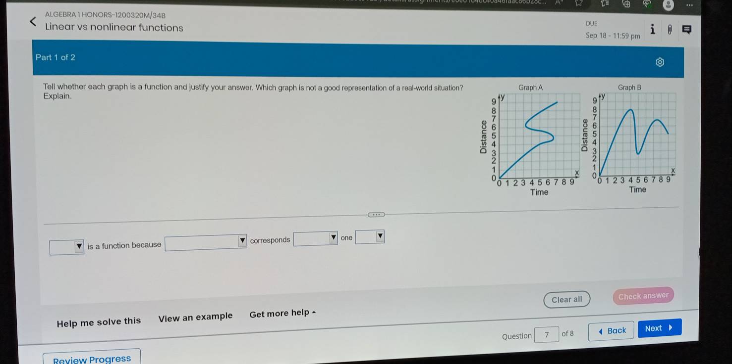 ALGEBRA 1 HONORS-1200320M/34B 
DUE 
Linear vs nonlinear functions Sep 18 - 11:59 pm 
Part 1 of 2 
Tell whether each graph is a function and justify your answer. Which graph is not a good representation of a real-world situation? Graph A Graph B 
Explain. ty y
。
9
5
2
:
1
0
x
0 1 2 3 4 5 6 7 8 9 1 2 3 4 5 6 7 8 9
Time Time 
is a function because corresponds one 
Help me solve this View an example Get more help ^ Clear all 
Check answer 
Question 7 of 8 Back Next 
Review Progress