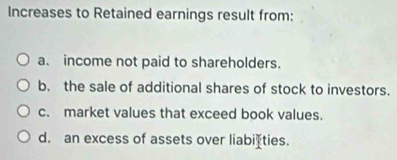 Increases to Retained earnings result from:
a. income not paid to shareholders.
b. the sale of additional shares of stock to investors.
c. market values that exceed book values.
d. an excess of assets over liabiéties.