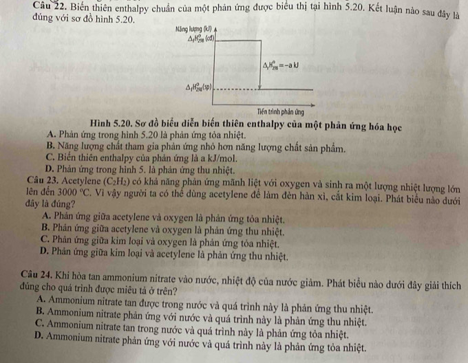 Biến thiên enthalpy chuẩn của một phản ứng được biểu thị tại hình 5.20. Kết luận nào sau đây là
đúng với sơ đồ hình 5.20.
Hình 5.20. Sơ đồ biểu diễn biến thiên enthalpy của một phản ứng hóa học
A. Phản ứng trong hình 5.20 là phản ứng tỏa nhiệt.
B. Năng lượng chất tham gia phản ứng nhỏ hơn năng lượng chất sản phẩm.
C. Biến thiên enthalpy của phản ứng là a kJ/mol.
D. Phản ứng trong hình 5. là phản ứng thu nhiệt.
Câu 23. Acetylene (C_2H_2) có khả năng phản ứng mãnh liệt với oxygen và sinh ra một lượng nhiệt lượng lớn
lên đến 3000°C. Vì vậy người ta có thể dùng acetylene để làm đèn hàn xì, cắt kim loại. Phát biểu nảo dưới
đây là đúng?
A. Phản ứng giữa acetylene và oxygen là phản ứng tỏa nhiệt.
B. Phản ứng giữa acetylene và oxygen là phản ứng thu nhiệt.
C. Phản ứng giữa kim loại và oxygen là phản ứng tỏa nhiệt.
D. Phản ứng giữa kim loại và acetylene là phản ứng thu nhiệt.
Câu 24. Khi hòa tan ammonium nitrate vào nước, nhiệt độ của nước giảm. Phát biểu nào dưới đây giải thích
đủng cho quá trình được miêu tả ở trên?
A. Ammonium nitrate tan được trong nước và quá trình này là phản ứng thu nhiệt.
B. Ammonium nitrate phản ứng với nước và quá trình này là phản ứng thu nhiệt.
C. Ammonium nitrate tan trong nước và quá trình này là phản ứng tỏa nhiệt.
D. Ammonium nitrate phản ứng với nước và quá trình này là phản ứng tỏa nhiệt.