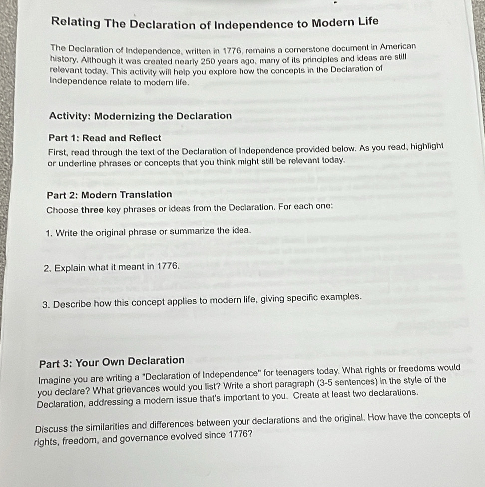 Relating The Declaration of Independence to Modern Life 
The Declaration of Independence, written in 1776, remains a cornerstone document in American 
history. Although it was created nearly 250 years ago, many of its principles and ideas are still 
relevant today. This activity will help you explore how the concepts in the Declaration of 
Independence relate to modern life. 
Activity: Modernizing the Declaration 
Part 1: Read and Reflect 
First, read through the text of the Declaration of Independence provided below. As you read, highlight 
or underline phrases or concepts that you think might still be relevant today. 
Part 2: Modern Translation 
Choose three key phrases or ideas from the Declaration. For each one: 
1. Write the original phrase or summarize the idea. 
2. Explain what it meant in 1776. 
3. Describe how this concept applies to modern life, giving specific examples. 
Part 3: Your Own Declaration 
Imagine you are writing a "Declaration of Independence" for teenagers today. What rights or freedoms would 
you declare? What grievances would you list? Write a short paragraph (3-5 sentences) in the style of the 
Declaration, addressing a modern issue that's important to you. Create at least two declarations. 
Discuss the similarities and differences between your declarations and the original. How have the concepts of 
rights, freedom, and governance evolved since 1776?