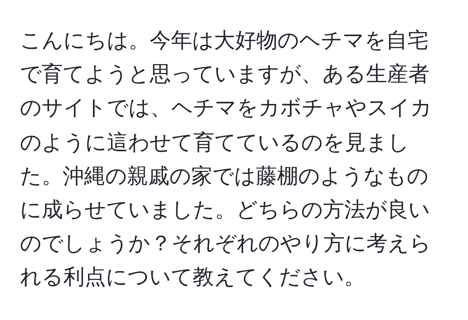 こんにちは。今年は大好物のヘチマを自宅で育てようと思っていますが、ある生産者のサイトでは、ヘチマをカボチャやスイカのように這わせて育てているのを見ました。沖縄の親戚の家では藤棚のようなものに成らせていました。どちらの方法が良いのでしょうか？それぞれのやり方に考えられる利点について教えてください。