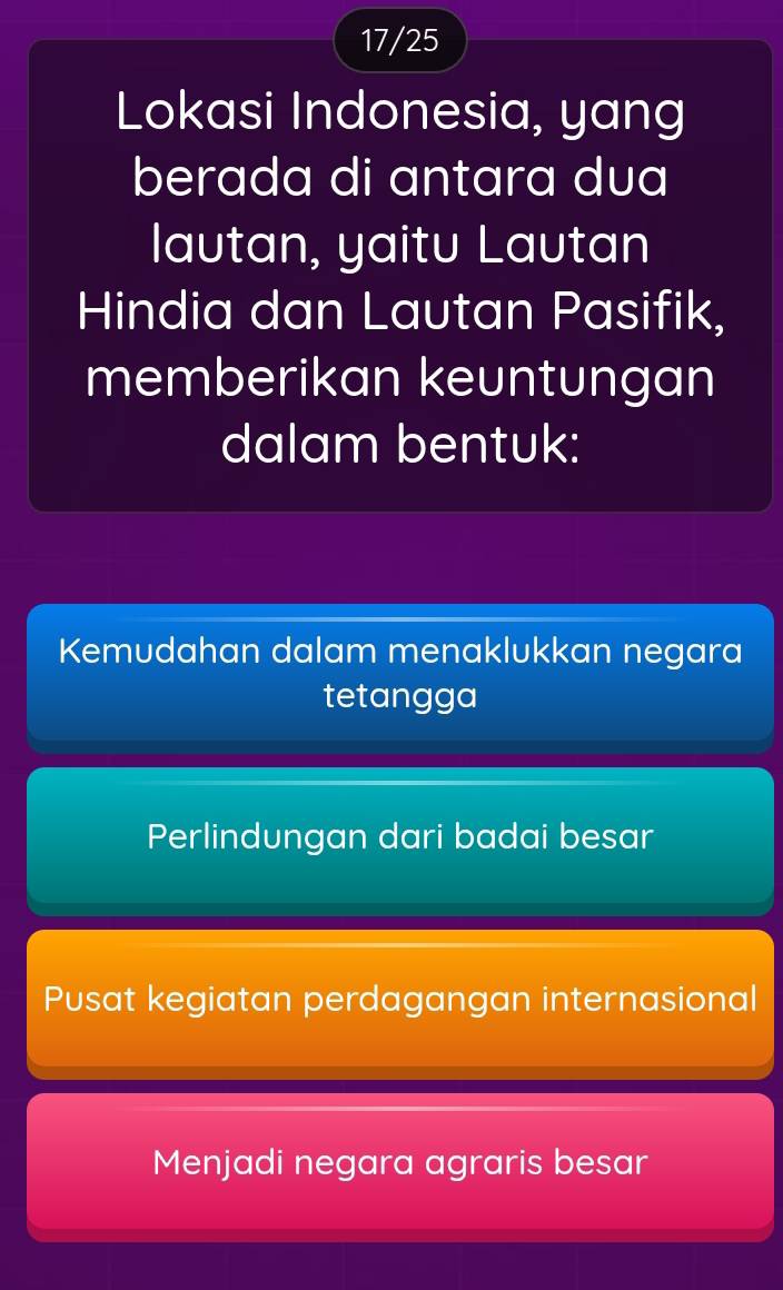 17/25
Lokasi Indonesia, yang
berada di antara dua
lautan, yaitu Lautan
Hindia dan Lautan Pasifik,
memberikan keuntungan
dalam bentuk:
Kemudahan dalam menaklukkan negara
tetangga
Perlindungan dari badai besar
Pusat kegiatan perdagangan internasional
Menjadi negara agraris besar