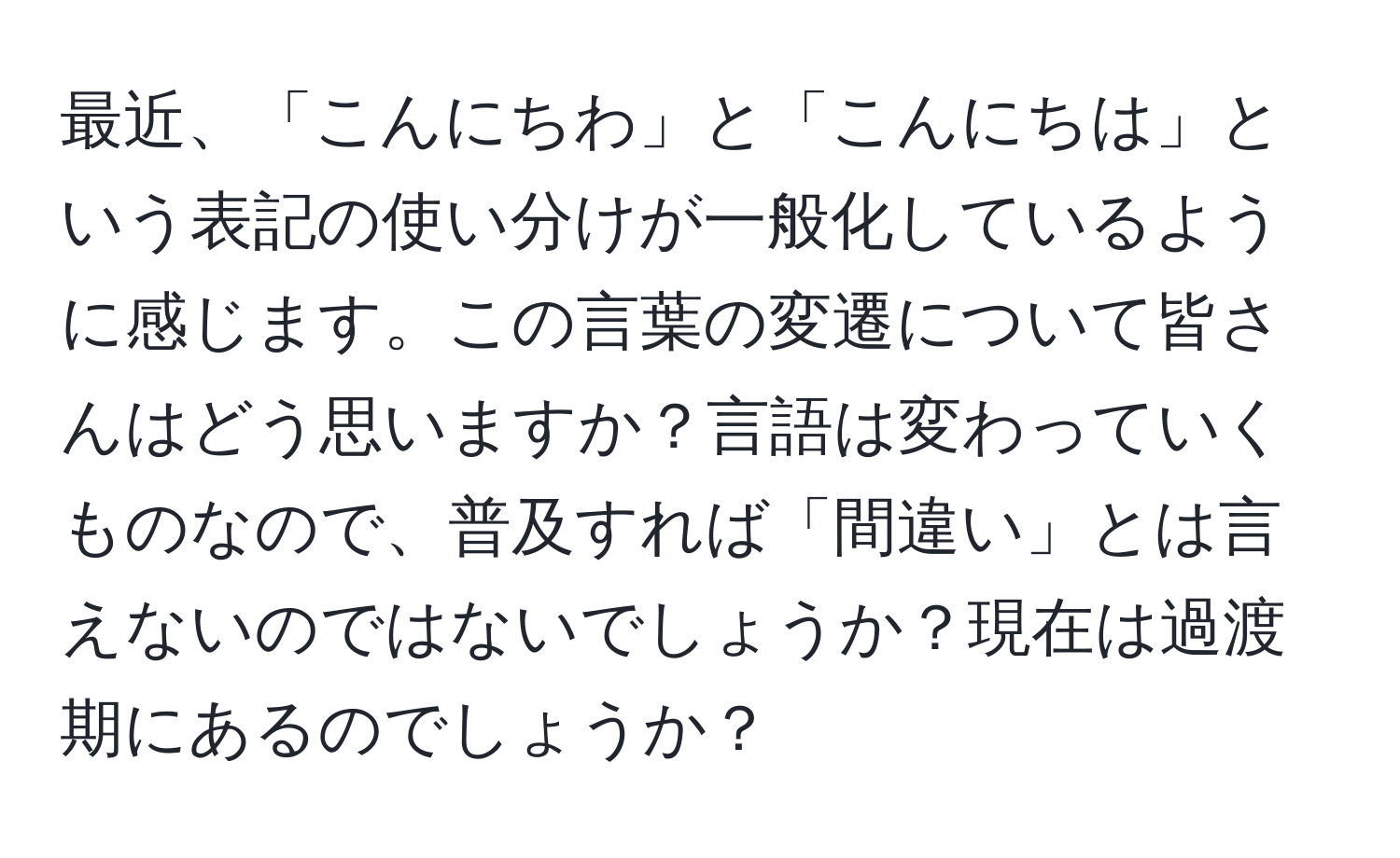 最近、「こんにちわ」と「こんにちは」という表記の使い分けが一般化しているように感じます。この言葉の変遷について皆さんはどう思いますか？言語は変わっていくものなので、普及すれば「間違い」とは言えないのではないでしょうか？現在は過渡期にあるのでしょうか？