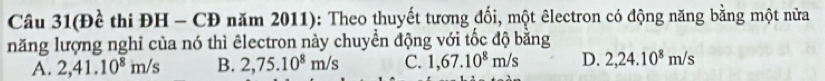 Câu 31(Đề thi ĐH - CĐ năm 2011): Theo thuyết tương đối, một êlectron có động năng bằng một nữa
năng lượng nghi của nó thì êlectron này chuyển động với tốc độ bằng
A. 2,41.10^8m/s B. 2,75.10^8m/s C. 1,67.10^8m/s D. 2,24.10^8m/s