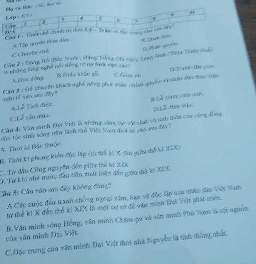 Cầu 1 : Th
A.Tập quyền thần dân.
B Quan liêu
D Phần quyển.
C.Chuyên chế.
Cầu 2 : Đồng Hồ (Bắc Ninh), Hàng Trống (Hà Nội), Lăng Sinh (Thua Thiên Huê)
là những làng nghề nổi tiếng trong lình vực não?
A.Đức đồng. B.Điều khác gỗ C.Gồm sứ D. Tranh dân gian
Cầu 3 : Để khuyển khích nghề nông phát triển chính quyển và nhân dẫn thực miện
BLễ cúng com mới
nghi lễ nào sau đảy?
A.Lễ Tịch điễn.
D.Lễ dấm trấu.
C.Lễ cầu mùa.
Câu 4: Văn minh Đại Việt là những sáng tạo vật chất và tinh thần của cộng đồng
dân tộc sinh sống trên lãnh thổ Việt Nam thời ki nào sau đây?
A. Thời kì Bắc thuộc
B. Thời kì phong kiến độc lập (từ thế ki X đến giữa thế ki XIX)
C. Từ đầu Công nguyên đến giữa thế ki XIX
D. Từ khi nhà nước đầu tiên xuất hiện đến giữa thế ki XIX.
Cầu 5: Cầu nào sau đây không đúng?
A.Các cuộc đấu tranh chống ngoại xâm, bảo vệ độc lập của nhân dân Việt Nam
từ thế kỉ X đến thế ki XIX là một cơ sở để văn minh Đại Việt phát triển.
B.Văn minh sông Hồng, văn minh Chăm-pa và văn minh Phù Nam là cội nguồn
của văn minh Đại Việt.
C.Đặc trưng của văn minh Đại Việt thời nhà Nguyễn là tính thống nhất.