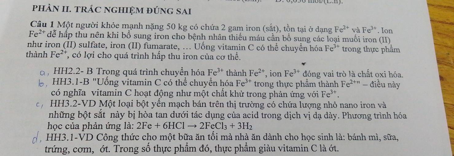 (L.11). 
pHÀN II. TRÁC NGHIỆM đÚNG SAI 
Câu 1 Một người khỏe mạnh nặng 50 kg có chứa 2 gam iron (sắt), tồn tại ở dạng Fe^(2+) và Fe^(3+). Ion
Fe^(2+) dễ hấp thu nên khi bổ sung iron cho bệnh nhân thiếu máu cần bổ sung các loại muối iron (II) 
như iron (II) sulfate, iron (II) fumarate, ... Uống vitamin C có thể chuyền hóa Fe^(3+) trong thực phẩm 
thành Fe^(2+) 7, có lợi cho quá trình hấp thu iron của cơ thể. 
HH2.2- B Trong quá trình chuyền hóa Fe^(3+) thành Fe^(2+) , ion Fe^(3+) đóng vai trò là chất oxi hóa. 
HH3.1-B "Uống vitamin C có thể chuyển hóa Fe^(3+) trong thực phầm thành Fe^(2+11) - điều này 
có nghĩa vitamin C hoạt động như một chất khử trong phản ứng với Fe^(3+). 
HH3.2-VD Một loại bột yến mạch bán trên thị trường có chứa lượng nhỏ nano iron và 
những bột sắt này bị hòa tan dưới tác dụng của acid trong dịch vị dạ dày. Phương trình hóa 
học của phản ứng là: 2Fe+6HClto 2FeCl_3+3H_2
HH3.1-VD Công thức cho một bữa ăn tối mà nhà ăn dành cho học sinh là: bánh mì, sữa, 
trứng, cơm, ớt. Trong số thực phẩm đó, thực phẩm giàu vitamin C là ớt.