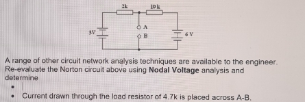 A range of other circuit network analysis techniques are available to the engineer. 
Re-evaluate the Norton circuit above using Nodal Voltage analysis and 
determine 
Current drawn through the load resistor of 4.7k is placed across A-B.