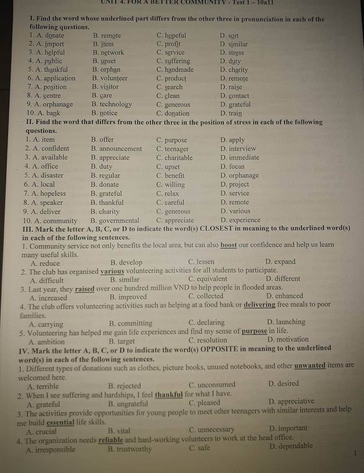 FOR X BETTER COMMUNIV  - T5 T = 10a11
I. Find the word whose underlined part differs from the other three in pronunciation in each of the
following questions.
1. A. donate B. remote C. hopeful D. sort
2. A. import B. item C. profit D. similar
3. A. helpful B. network C. service D. stress
4. A. public B. upset C. suffering D. duty
5. A. thankful B. orphan C. handmade D. charity
6. A. application B. volunteer C. product D. remote
7. A. position B. visitor C. search D. raise
8. A. gentre B. care C. clean D. contact
9. A. orphanage B. technology C. generous D. grateful
10. A. bank B. notice C. donation D. train
II. Find the word that differs from the other three in the position of stress in each of the following
questions.
1. A. item B. offer C. purpose D. apply
2. A. confident B. announcement C. teenager D. interview
3. A. available B. appreciate C. charitable D. immediate
4. A. office B. duty C. upset D. focus
5. A. disaster B. regular C. benefit D. orphanage
6. A. local B. donate C. willing D. project
7. A. hopeless B. grateful C. relax D. service
8. A. speaker B. thankful C. careful D. remote
9. A. deliver B. charity C. generous D. various
10. A. community B. governmental C. appreciate D. experience
III. Mark the letter A, B, C, or D to indicate the word(s) CLOSEST in meaning to the underlined word(s)
in each of the following sentences.
1. Community service not only benefits the local area, but can also boost our confidence and help us learn
many useful skills. C. lessen D. expand
A. reduce B. develop
2. The club has organised various volunteering activities for all students to participate.
A. difficult B. similar C. equivalent D. different
3. Last year, they raised over one hundred million VND to help people in flooded areas.
A. increased B. improved C. collected D. enhanced
4. The club offers volunteering activities such as helping at a food bank or delivering free meals to poor
families. C. declaring D. launching
A. carrying B. committing
5. Volunteering has helped me gain life experiences and find my sense of purpose in life.
A. ambition B. target C. resolution D. motivation
IV. Mark the letter A, B, C, or D to indicate the word(s) OPPOSITE in meaning to the underlined
word(s) in each of the following sentences.
1. Different types of donations such as clothes, picture books, unused notebooks, and other unwanted items are
welcomed here.
A. terrible B. rejected C. unconsumed D. desired
2. When I see suffering and hardships, I feel thankful for what I have.
A. grateful B. ungrateful C. pleased D. appreciative
3. The activities provide opportunities for young people to meet other teenagers with similar interests and help
me build essential life skills.
A. crucial B. vital C. unnecessary D. important
4. The organization needs reliable and hard-working volunteers to work at the head office.
A. irresponsible B. trustworthy C. safe D. dependable
1