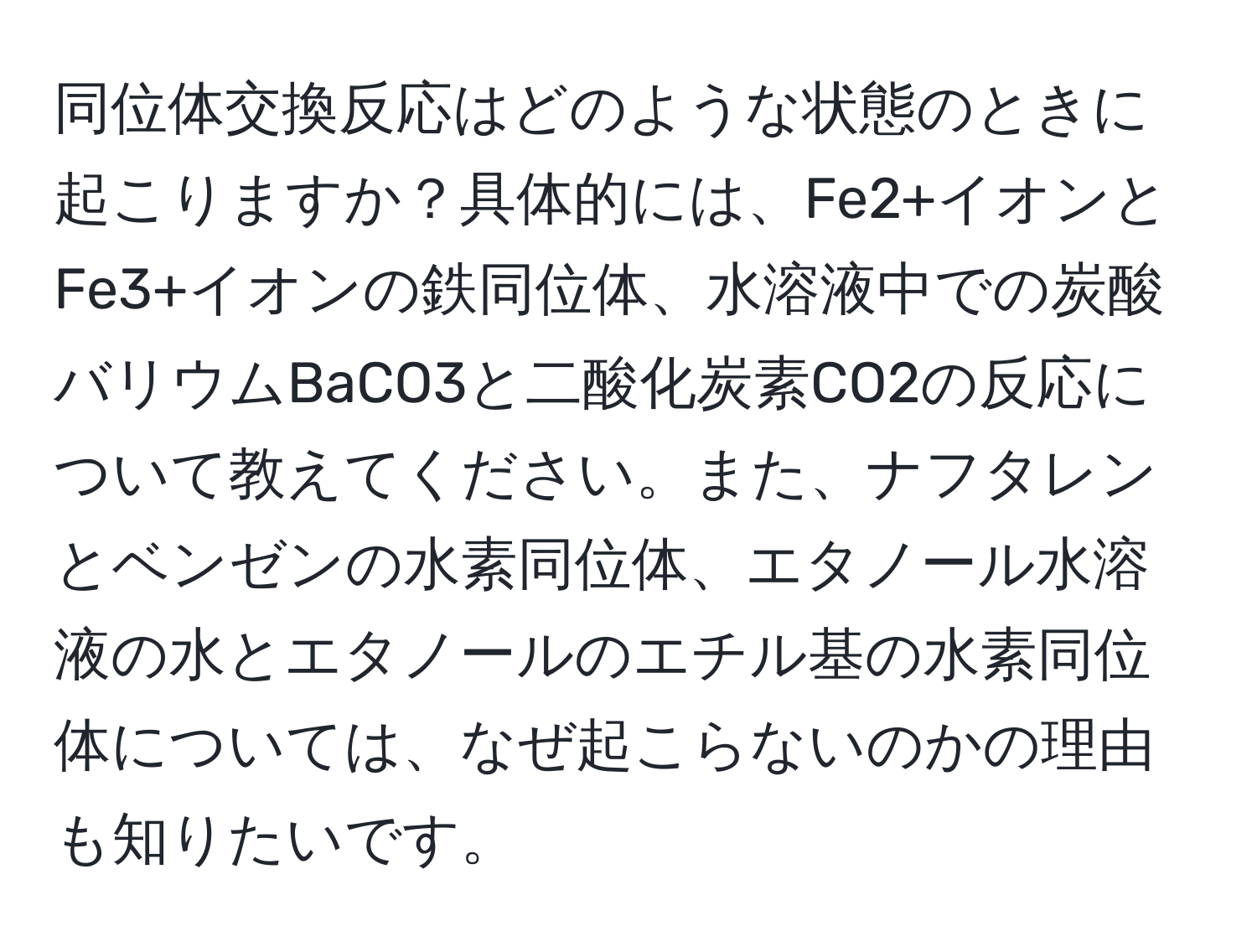 同位体交換反応はどのような状態のときに起こりますか？具体的には、Fe2+イオンとFe3+イオンの鉄同位体、水溶液中での炭酸バリウムBaCO3と二酸化炭素CO2の反応について教えてください。また、ナフタレンとベンゼンの水素同位体、エタノール水溶液の水とエタノールのエチル基の水素同位体については、なぜ起こらないのかの理由も知りたいです。