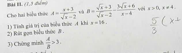 Bài II. (1,5 điểm) 
Cho hai biểu thức A= (x+3)/sqrt(x)-2  và B= (sqrt(x)+3)/sqrt(x)-2 - (3sqrt(x)+6)/x-4  với x>0, x!= 4. 
1) Tính giá trị của biểu thức 4 khi x=16. 
2) Rút gọn biểu thức B. 
3) Chứng minh  A/B >3.