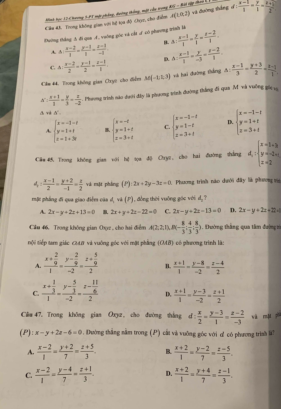 Hình học 12-Chương 5-PT mặt phẳng, đường thắng, mặt cầu trong KG - Bài tập theo C T I
Câu 43. Trong không gian với hệ tọa độ Oxyz, cho điểm A(1;0;2) và đường thẳng d: (x-1)/1 = y/1 = (z+1)/2 .
Đường thằng Δ đi qua A, vuông góc và cắt ơ có phương trình là
B. △ : (x-1)/1 = y/1 = (z-2)/1 .
A. △ : (x-2)/1 = (y-1)/1 = (z-1)/-1 .
C. △ : (x-2)/2 = (y-1)/2 = (z-1)/1 .
D. △ : (x-1)/1 = y/-3 = (z-2)/1 .
Câu 44. Trong không gian Oxyz cho điểm M(-1;1;3) và hai đường thẳng △ : (x-1)/3 = (y+3)/2 = (z-1)/1 ,
Δ' : (x+1)/1 = y/3 = z/-2 . Phương trình nào dưới đây là phương trình đường thẳng đi qua M và vuông góc với
∴
△ và △ '.
A. beginarrayl x=-1-t y=1+t z=1+3tendarray. B. beginarrayl x=-t y=1+t z=3+tendarray. C. beginarrayl x=-1-t y=1-t z=3+tendarray. D. beginarrayl x=-1-t y=1+t z=3+tendarray.
Câu 45. Trong không gian với hệ tọa độ Oxyz, cho hai đường thẳng d_1:beginarrayl x=1+3t y=-2+t, z=2endarray.
d_2: (x-1)/2 = (y+2)/-1 = z/2  và mặt phẳng (P):2x+2y-3z=0 1 Phương trình nào dưới đây là phương trình
mặt phẳng đi qua giao điểm của d, và (P), đồng thời vuông góc với d_2 ?
A. 2x-y+2z+13=0 B. 2x+y+2z-22=0 C. 2x-y+2z-13=0 D. 2x-y+2z+22=0
Câu 46. Trong không gian Oxyz , cho hai điểm A(2;2;1),B(- 8/3 ; 4/3 ; 8/3 ). Đường thẳng qua tâm đường trờ
nội tiếp tam giác OAB và vuông góc với mặt phẳng (OAB) có phương trình là:
A. frac x+ 2/9 1=frac y- 2/9 -2=frac z+ 5/9 2
B.  (x+1)/1 = (y-8)/-2 = (z-4)/2 
C. frac x+ 1/3 1=frac y- 5/3 -2=frac z- 11/6 2
D.  (x+1)/1 = (y-3)/-2 = (z+1)/2 
Câu 47. Trong không gian Oxyz, cho đường thẳng d: x/2 = (y-3)/1 = (z-2)/-3  và mặt phả
(P): x-y+2z-6=0. Đường thằng nằm trong (P) cắt và vuông góc với ơ có phương trình là?
A.  (x-2)/1 = (y+2)/7 = (z+5)/3 . B.  (x+2)/1 = (y-2)/7 = (z-5)/3 .
C.  (x-2)/1 = (y-4)/7 = (z+1)/3 .  (x+2)/1 = (y+4)/7 = (z-1)/3 .
D.