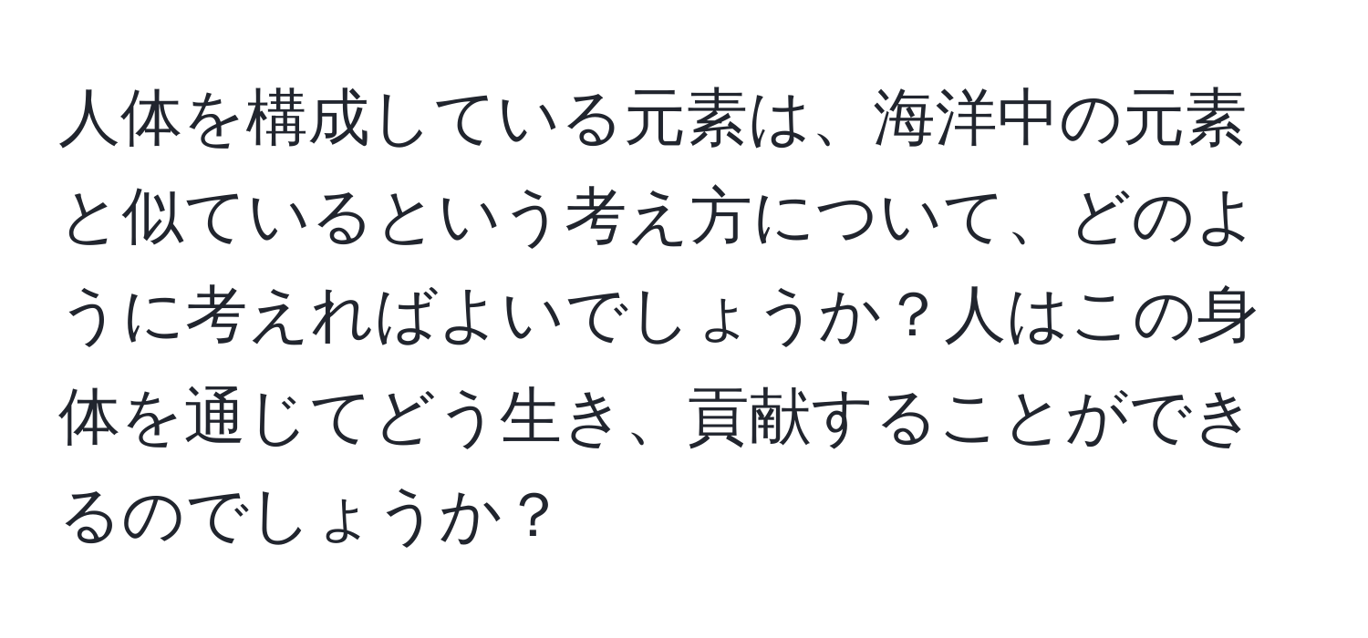 人体を構成している元素は、海洋中の元素と似ているという考え方について、どのように考えればよいでしょうか？人はこの身体を通じてどう生き、貢献することができるのでしょうか？