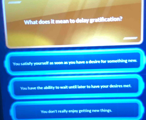 What does it mean to delay gratification?
You satisfy yourself as soon as you have a desire for something new.
You have the ability to wait until later to have your desires met.
You don't really enjoy getting new things.