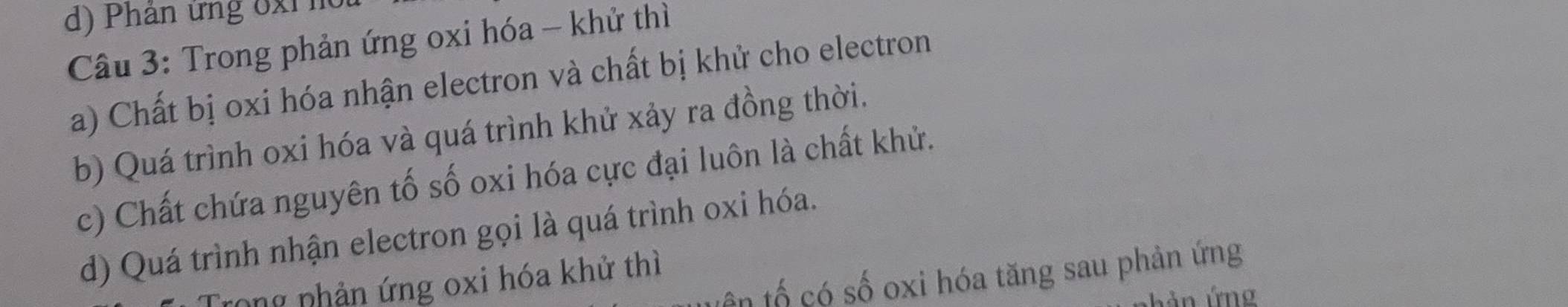 Phân ứng 6xi n
Câu 3: Trong phản ứng oxi hóa - khử thì
a) Chất bị oxi hóa nhận electron và chất bị khử cho electron
b) Quá trình oxi hóa và quá trình khử xảy ra đồng thời.
c) Chất chứa nguyên tố số oxi hóa cực đại luôn là chất khử.
d) Quá trình nhận electron gọi là quá trình oxi hóa.
ên tố có số oxi hóa tăng sau phản ứng
tong phản ứng oxi hóa khử thì
ả n ứng