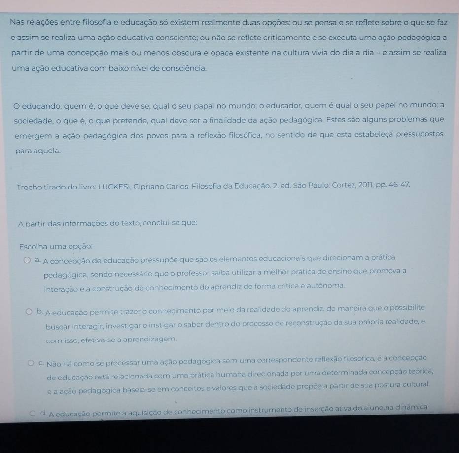 Nas relações entre filosofia e educação só existem realmente duas opções: ou se pensa e se reflete sobre o que se faz
e assim se realiza uma ação educativa consciente; ou não se reflete criticamente e se executa uma ação pedagógica a
partir de uma concepção mais ou menos obscura e opaca existente na cultura vivia do dia a dia - e assim se realiza
uma ação educativa com baixo nível de consciência.
O educando, quem é, o que deve se, qual o seu papal no mundo; o educador, quem é qual o seu papel no mundo; a
sociedade, o que é, o que pretende, qual deve ser a finalidade da ação pedagógica. Estes são alguns problemas que
emergem a ação pedagógica dos povos para a reflexão filosófica, no sentido de que esta estabeleça pressupostos
para aquela.
Trecho tirado do livro: LUCKESI, Cipriano Carlos. Filosofia da Educação. 2. ed. São Paulo: Cortez, 2011, pp. 46-47.
A partir das informações do texto, conclui-se que:
Escolha uma opção:
ª A concepção de educação pressupõe que são os elementos educacionais que direcionam a prática
pedagógica, sendo necessário que o professor saiba utilizar a melhor prática de ensino que promova a
interação e a construção do conhecimento do aprendiz de forma crítica e autônoma.
b. A educação permite trazer o conhecimento por meio da realidade do aprendiz, de maneira que o possibilite
buscar interagir, investigar e instigar o saber dentro do processo de reconstrução da sua própria realidade, e
com isso, efetiva-se a aprendizagem.
º Não há como se processar uma ação pedagógica sem uma correspondente reflexão filosófica, e a concepção
de educação está relacionada com uma prática humana direcionada por uma determinada concepção teórica,
e a ação pedagógica baseia-se em conceitos e valores que a sociedade propõe a partir de sua postura cultural,
d. A educação permite a aquisição de conhecimento como instrumento de inserção ativa do aluno na dinâmica