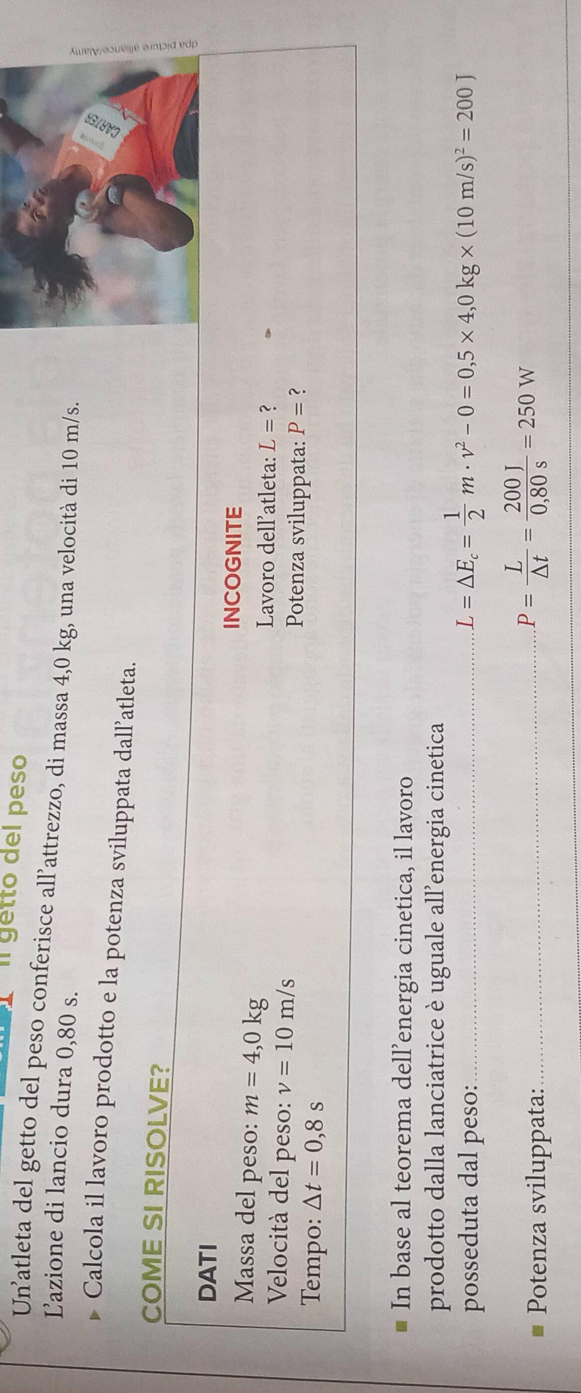 Il getto del peso 
Un'atleta del getto del peso conferisce all’attrezzo, di massa 4,0 kg, una velocità di 10 m/s. 
Lazione di lancio dura 0,80 s. 
Calcola il lavoro prodotto e la potenza sviluppata dall’atleta. 
COME SI RISOLVE? 
DATI 
INCOGNITE 
Massa del peso: m=4,0kg
Lavoro dell’atleta: L= ? 
Velocità del peso: v=10m/s Potenza sviluppata: P= ? 
Tempo: △ t=0,8s
In base al teorema dell’energia cinetica, il lavoro 
prodotto dalla lanciatrice è uguale all’energia cinetica 
posseduta dal peso:_ L=△ E_c= 1/2 m· v^2-0=0,5* 4,0kg* (10m/s)^2=200J
Potenza sviluppata:_
P= L/△ t = 200J/0,80s =250W
_