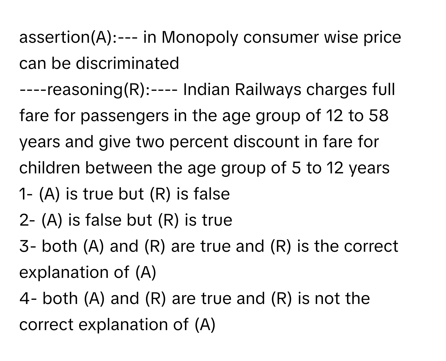 assertion(A):--- in Monopoly consumer wise price can be discriminated

----reasoning(R):---- Indian Railways charges full fare for passengers in the age group of 12 to 58 years and give two percent discount in fare for children between the age group of 5 to 12 years
1- (A) is true but (R) is false
2- (A) is false but (R) is true
3- both (A) and (R) are true and (R) is the correct explanation of (A)
4- both (A) and (R) are true and (R) is not the correct explanation of (A)​