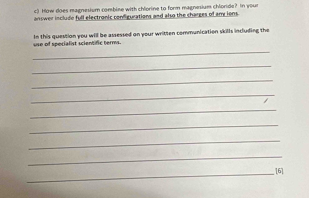 How does magnesium combine with chlorine to form magnesium chloride? In your 
answer include full electronic configurations and also the charges of any ions. 
In this question you will be assessed on your written communication skills including the 
use of specialist scientific terms. 
_ 
_ 
_ 
_ 
_ 
_ 
_ 
_ 
_[6]