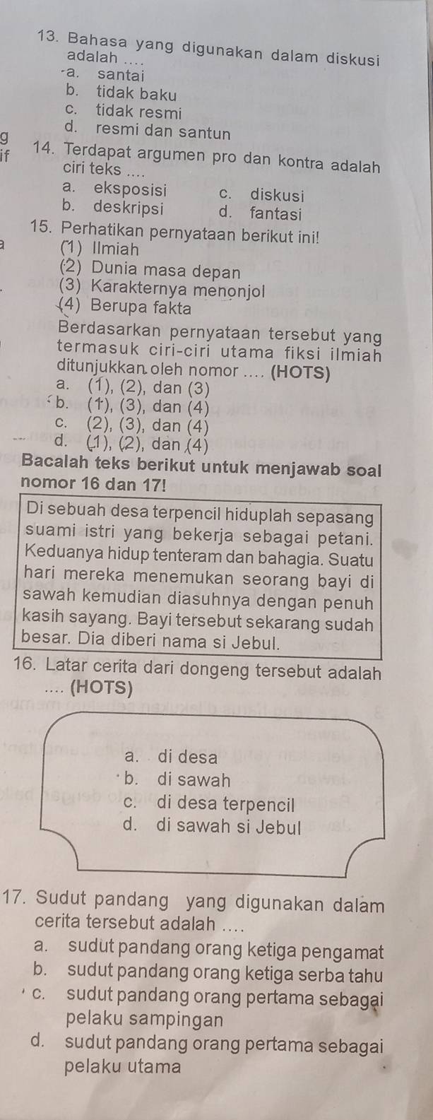 Bahasa yang digunakan dalam diskusi
adalah ....
-a. santai
b. tidak baku
c. tidak resmi
d. resmi dan santun
g
if 14. Terdapat argumen pro dan kontra adalah
ciri teks ....
a. eksposisi c. diskusi
b. deskripsi d. fantasi
15. Perhatikan pernyataan berikut ini!
(1) Ilmiah
(2) Dunia masa depan
(3) Karakternya menonjol
(4) Berupa fakta
Berdasarkan pernyataan tersebut yang
termasuk ciri-ciri utama fiksi ilmiah
ditunjukkan oleh nomor .... (HOTS)
a. (1), (2), dan (3)
b. (1), (3), dan (4)
c. (2), (3), dan (4)
d. (1), (2), dan (4)
Bacalah teks berikut untuk menjawab soal
nomor 16 dan 17!
Di sebuah desa terpencil hiduplah sepasang
suami istri yang bekerja sebagai petani.
Keduanya hidup tenteram dan bahagia. Suatu
hari mereka menemukan seorang bayi di
sawah kemudian diasuhnya dengan penuh
kasih sayang. Bayi tersebut sekarang sudah
besar. Dia diberi nama si Jebul.
16. Latar cerita dari dongeng tersebut adalah
... (HOTS)
a. di desa
b. di sawah
c. di desa terpencil
d. di sawah si Jebul
17. Sudut pandang yang digunakan dalam
cerita tersebut adalah
a. sudut pandang orang ketiga pengamat
b. sudut pandang orang ketiga serba tahu
c. sudut pandang orang pertama sebagai
pelaku sampingan
d. sudut pandang orang pertama sebagai
pelaku utama