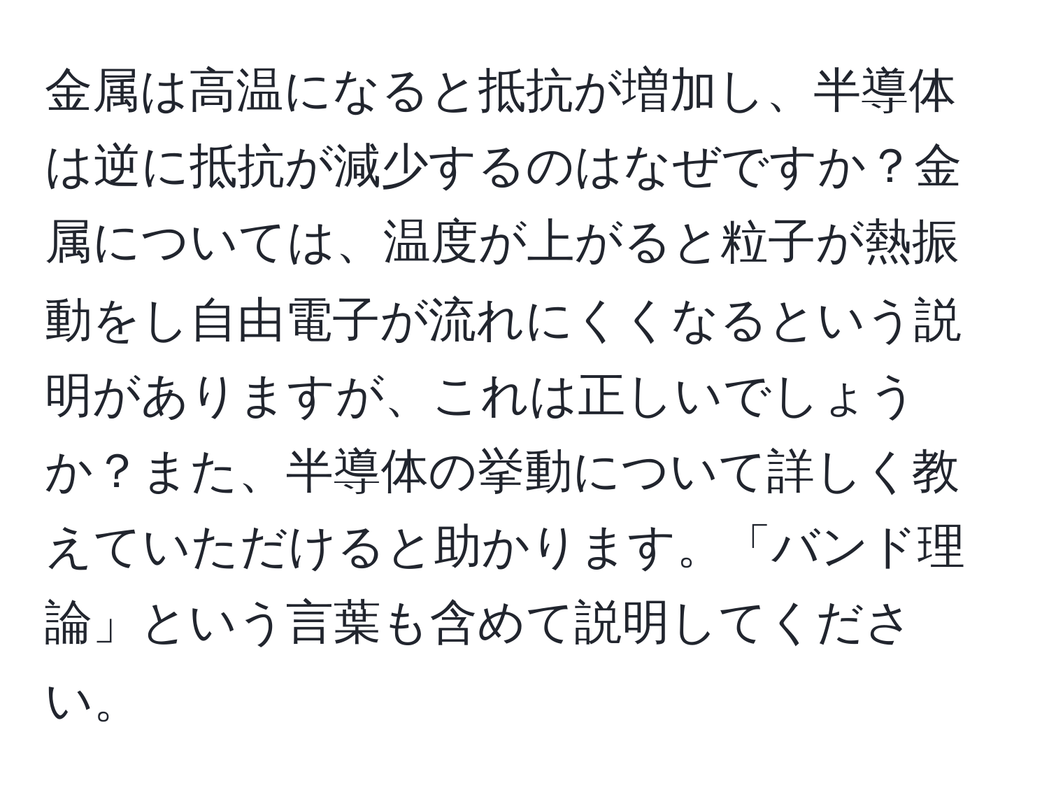 金属は高温になると抵抗が増加し、半導体は逆に抵抗が減少するのはなぜですか？金属については、温度が上がると粒子が熱振動をし自由電子が流れにくくなるという説明がありますが、これは正しいでしょうか？また、半導体の挙動について詳しく教えていただけると助かります。「バンド理論」という言葉も含めて説明してください。